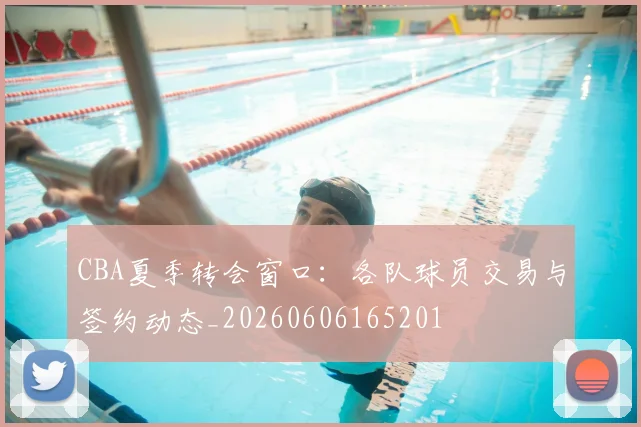CBA夏季转会窗口：各队球员交易与签约动态_20260606165201