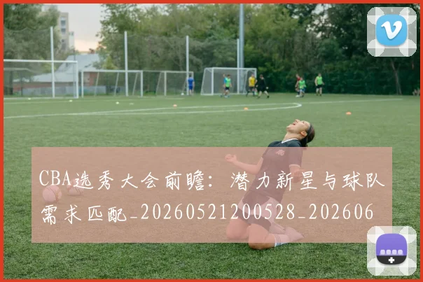 CBA选秀大会前瞻:潜力新星与球队需求匹配_20260521200528_20260606165314