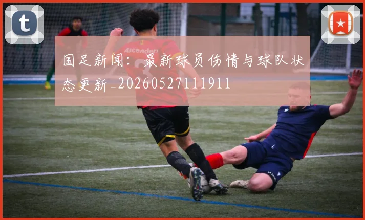 国足新闻：最新球员伤情与球队状态更新_20260527111911