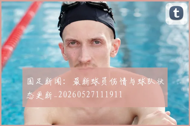 国足新闻：最新球员伤情与球队状态更新_20260527111911
