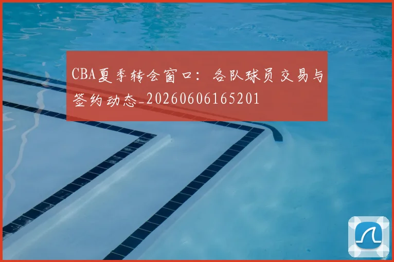 CBA夏季转会窗口：各队球员交易与签约动态_20260606165201