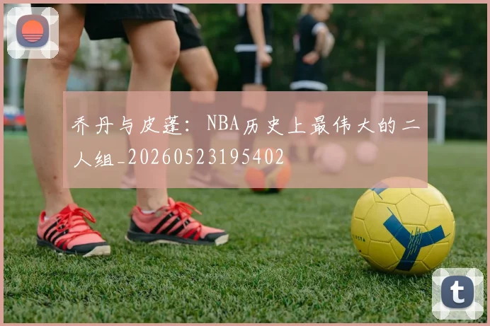 乔丹与皮蓬:NBA历史上最伟大的二人组_20260523195402