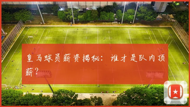 皇马球员薪资揭秘：谁才是队内顶薪？