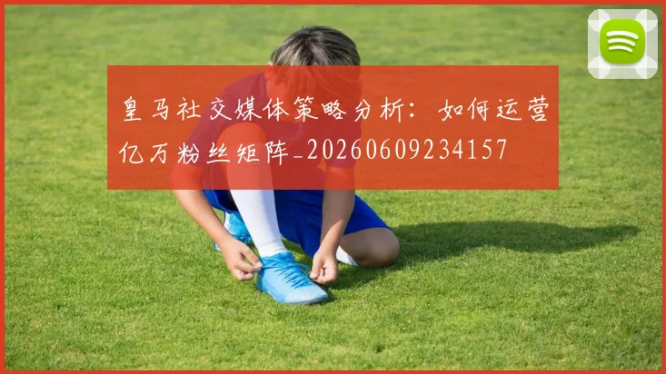 皇马社交媒体策略分析：如何运营亿万粉丝矩阵_20260609234157