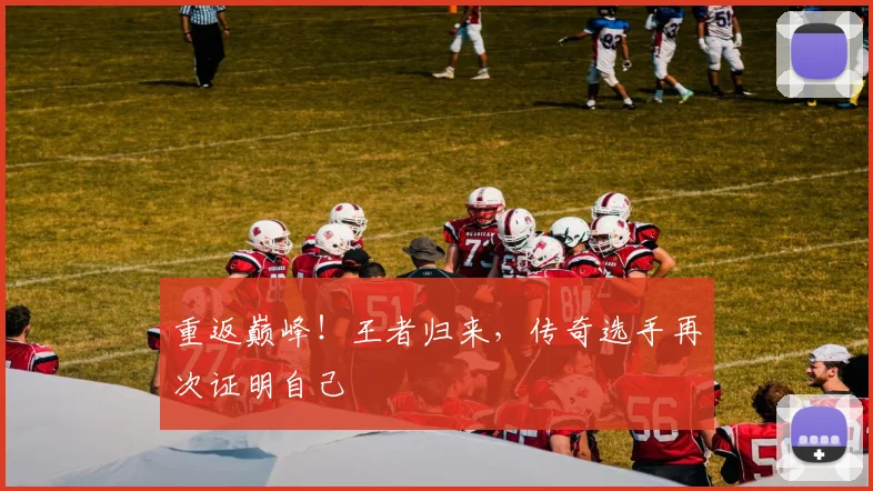 重返巅峰！王者归来，传奇选手再次证明自己